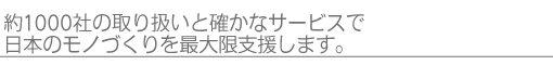 約1000社の取り扱いと確かなサービスで日本のモノづくりを最大限支援します。