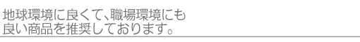 地球環境に良くて、職場環境にも良い商品を推奨しております。